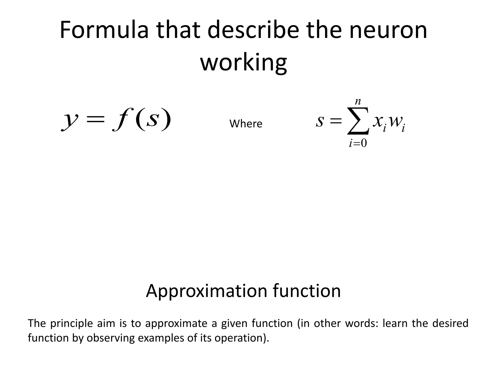 Formula that describe the neuron
working
)
(s
f
y  


n
i
i
iw
x
s
0
Where
The principle aim is to approximate a given function (in other words: learn the desired
function by observing examples of its operation).
Approximation function
 