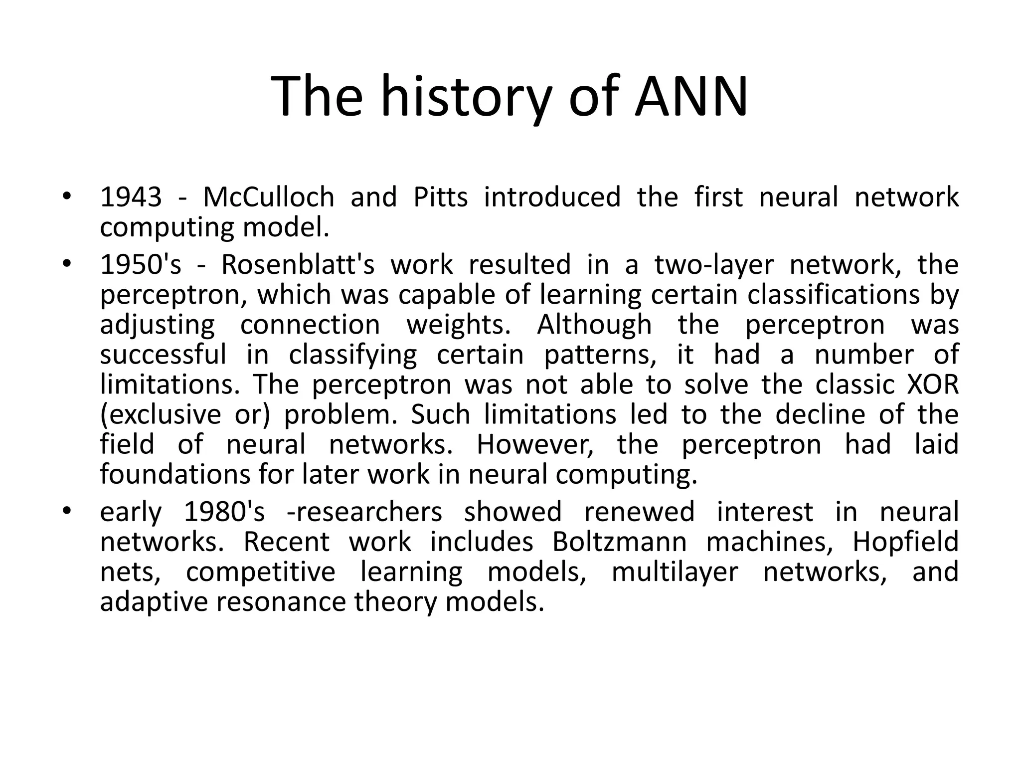 The history of ANN
• 1943 - McCulloch and Pitts introduced the first neural network
computing model.
• 1950's - Rosenblatt's work resulted in a two-layer network, the
perceptron, which was capable of learning certain classifications by
adjusting connection weights. Although the perceptron was
successful in classifying certain patterns, it had a number of
limitations. The perceptron was not able to solve the classic XOR
(exclusive or) problem. Such limitations led to the decline of the
field of neural networks. However, the perceptron had laid
foundations for later work in neural computing.
• early 1980's -researchers showed renewed interest in neural
networks. Recent work includes Boltzmann machines, Hopfield
nets, competitive learning models, multilayer networks, and
adaptive resonance theory models.
 