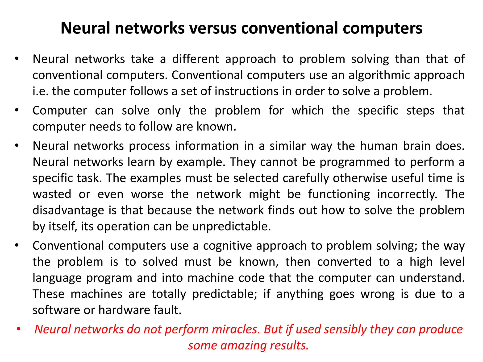 Neural networks versus conventional computers
• Neural networks take a different approach to problem solving than that of
conventional computers. Conventional computers use an algorithmic approach
i.e. the computer follows a set of instructions in order to solve a problem.
• Computer can solve only the problem for which the specific steps that
computer needs to follow are known.
• Neural networks process information in a similar way the human brain does.
Neural networks learn by example. They cannot be programmed to perform a
specific task. The examples must be selected carefully otherwise useful time is
wasted or even worse the network might be functioning incorrectly. The
disadvantage is that because the network finds out how to solve the problem
by itself, its operation can be unpredictable.
• Conventional computers use a cognitive approach to problem solving; the way
the problem is to solved must be known, then converted to a high level
language program and into machine code that the computer can understand.
These machines are totally predictable; if anything goes wrong is due to a
software or hardware fault.
• Neural networks do not perform miracles. But if used sensibly they can produce
some amazing results.
 