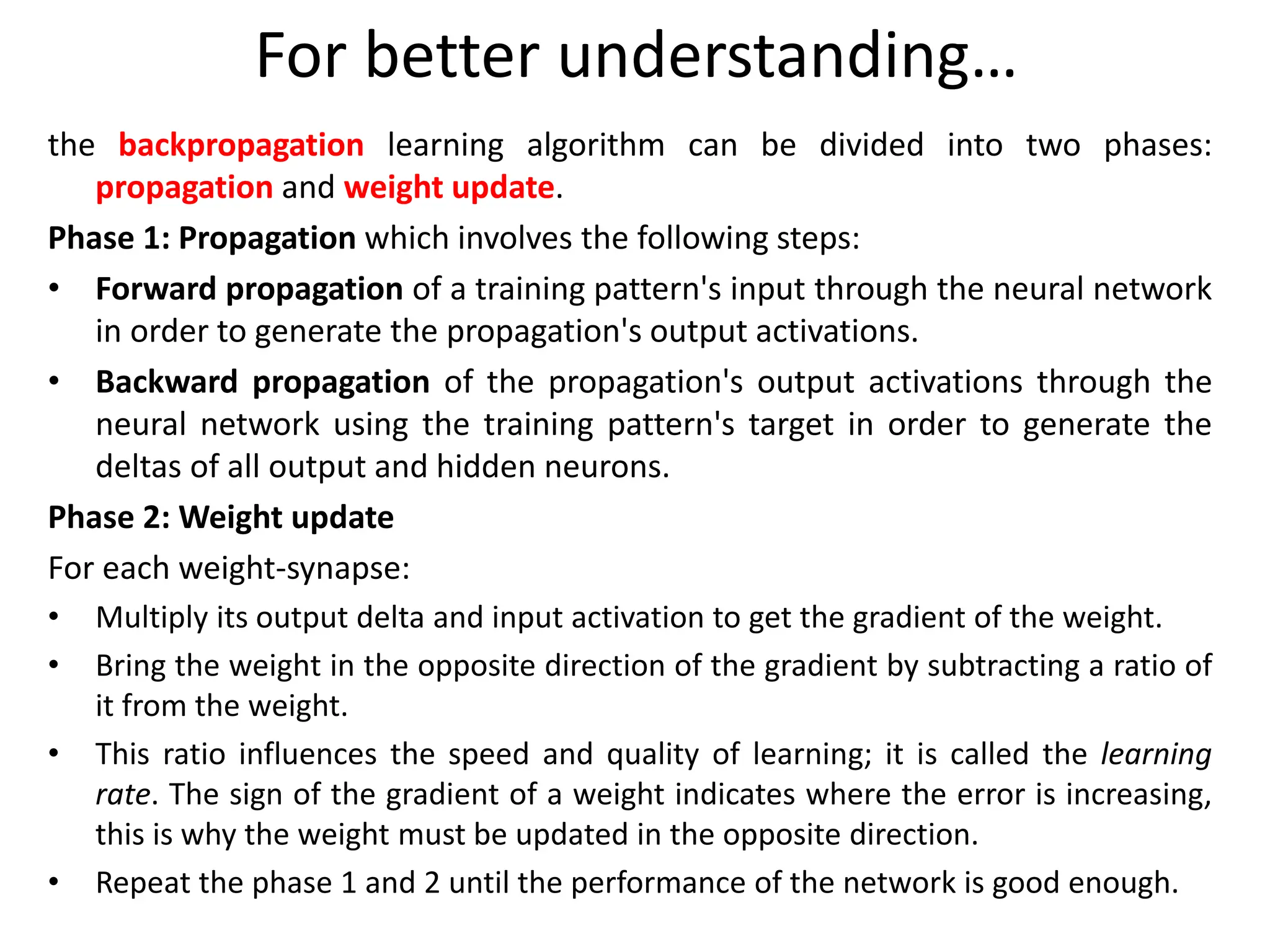 For better understanding…
the backpropagation learning algorithm can be divided into two phases:
propagation and weight update.
Phase 1: Propagation which involves the following steps:
• Forward propagation of a training pattern's input through the neural network
in order to generate the propagation's output activations.
• Backward propagation of the propagation's output activations through the
neural network using the training pattern's target in order to generate the
deltas of all output and hidden neurons.
Phase 2: Weight update
For each weight-synapse:
• Multiply its output delta and input activation to get the gradient of the weight.
• Bring the weight in the opposite direction of the gradient by subtracting a ratio of
it from the weight.
• This ratio influences the speed and quality of learning; it is called the learning
rate. The sign of the gradient of a weight indicates where the error is increasing,
this is why the weight must be updated in the opposite direction.
• Repeat the phase 1 and 2 until the performance of the network is good enough.
 
