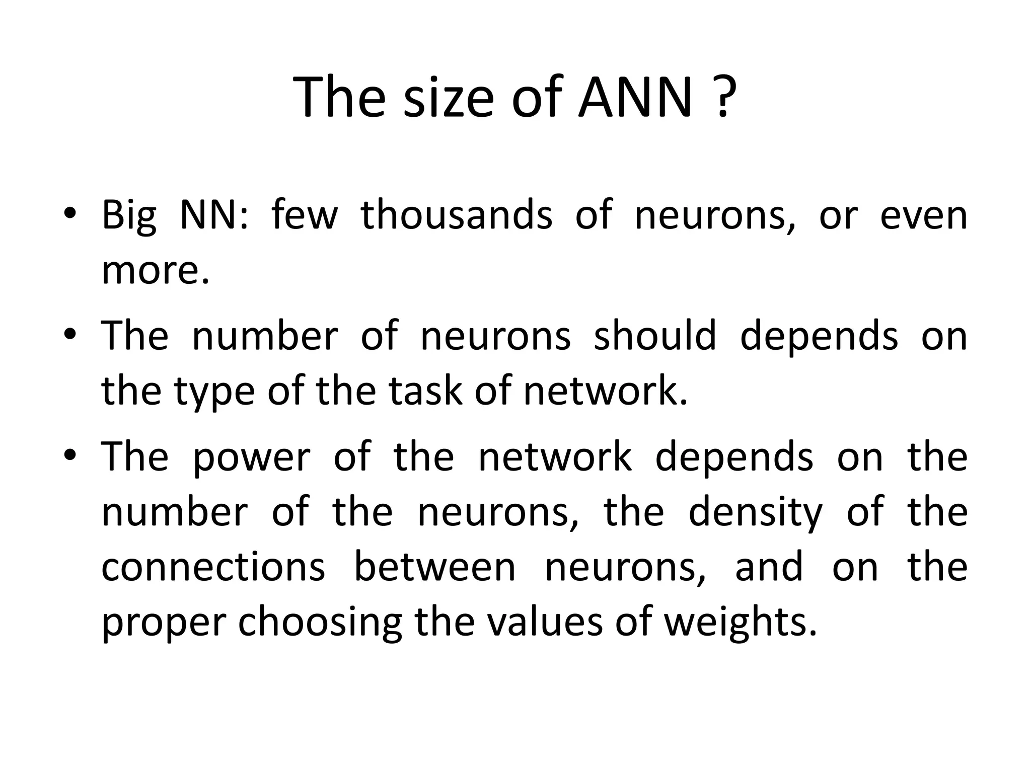 The size of ANN ?
• Big NN: few thousands of neurons, or even
more.
• The number of neurons should depends on
the type of the task of network.
• The power of the network depends on the
number of the neurons, the density of the
connections between neurons, and on the
proper choosing the values of weights.
 