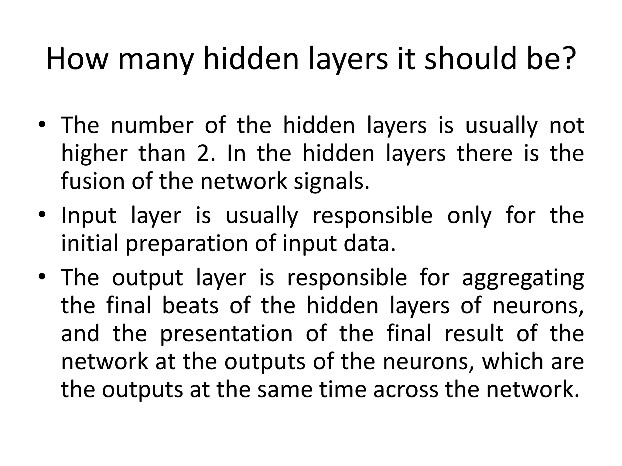 How many hidden layers it should be?
• The number of the hidden layers is usually not
higher than 2. In the hidden layers there is the
fusion of the network signals.
• Input layer is usually responsible only for the
initial preparation of input data.
• The output layer is responsible for aggregating
the final beats of the hidden layers of neurons,
and the presentation of the final result of the
network at the outputs of the neurons, which are
the outputs at the same time across the network.
 