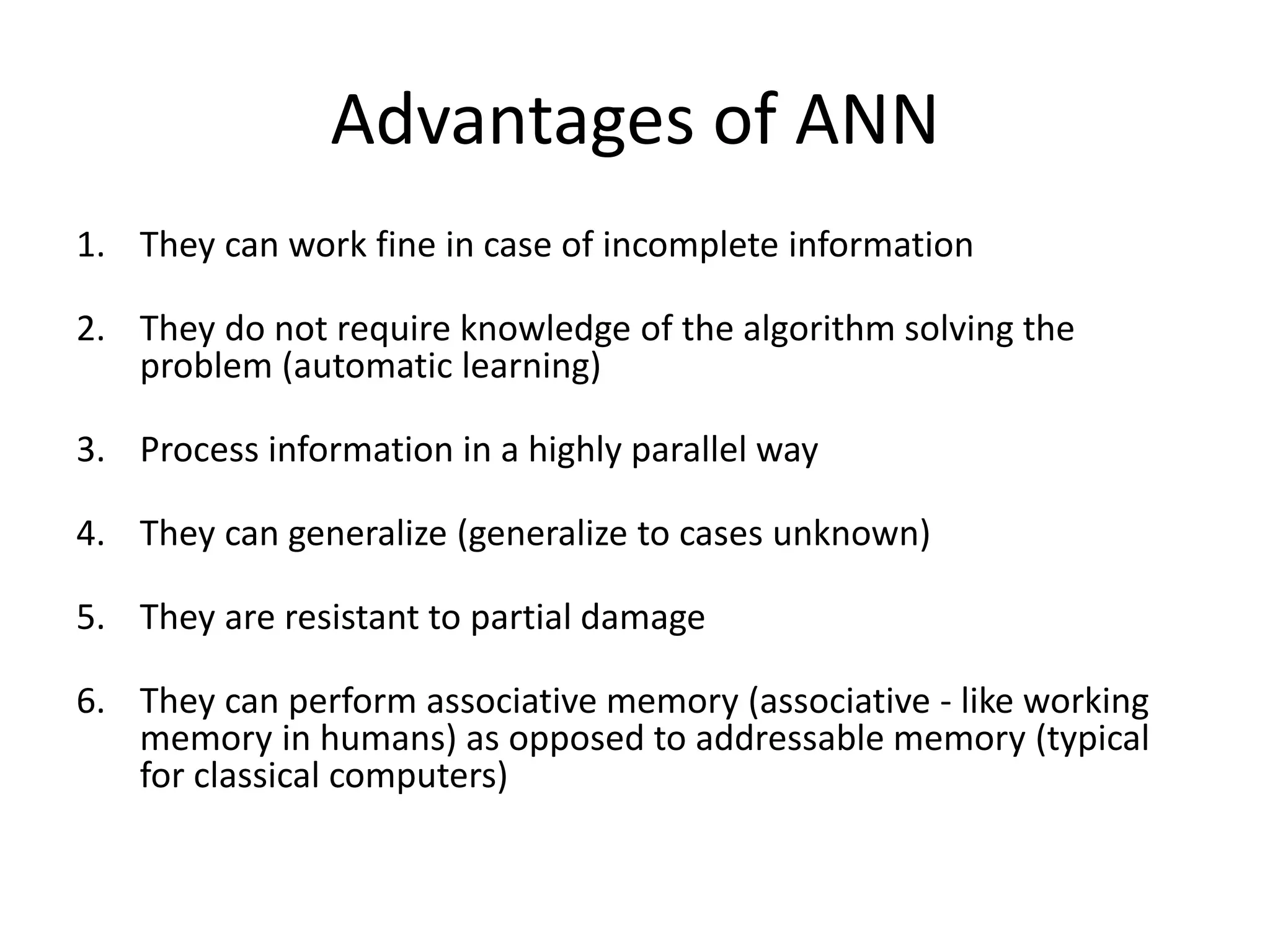 Advantages of ANN
1. They can work fine in case of incomplete information
2. They do not require knowledge of the algorithm solving the
problem (automatic learning)
3. Process information in a highly parallel way
4. They can generalize (generalize to cases unknown)
5. They are resistant to partial damage
6. They can perform associative memory (associative - like working
memory in humans) as opposed to addressable memory (typical
for classical computers)
 