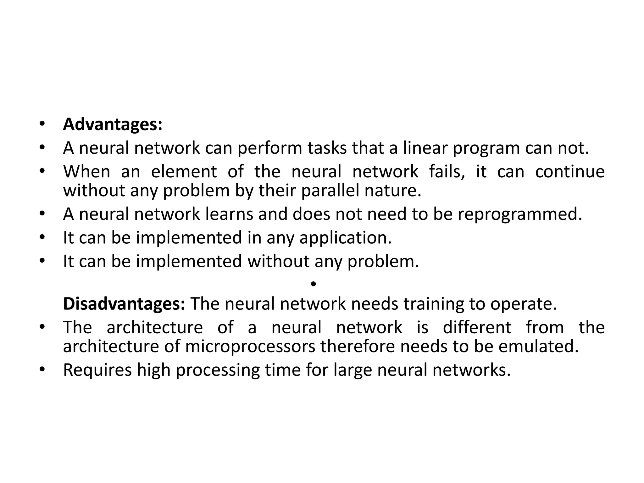 • Advantages:
• A neural network can perform tasks that a linear program can not.
• When an element of the neural network fails, it can continue
without any problem by their parallel nature.
• A neural network learns and does not need to be reprogrammed.
• It can be implemented in any application.
• It can be implemented without any problem.
•
Disadvantages: The neural network needs training to operate.
• The architecture of a neural network is different from the
architecture of microprocessors therefore needs to be emulated.
• Requires high processing time for large neural networks.
 