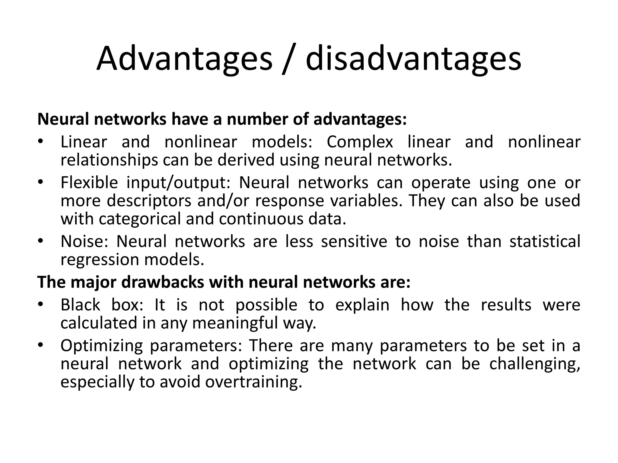 Advantages / disadvantages
Neural networks have a number of advantages:
• Linear and nonlinear models: Complex linear and nonlinear
relationships can be derived using neural networks.
• Flexible input/output: Neural networks can operate using one or
more descriptors and/or response variables. They can also be used
with categorical and continuous data.
• Noise: Neural networks are less sensitive to noise than statistical
regression models.
The major drawbacks with neural networks are:
• Black box: It is not possible to explain how the results were
calculated in any meaningful way.
• Optimizing parameters: There are many parameters to be set in a
neural network and optimizing the network can be challenging,
especially to avoid overtraining.
 