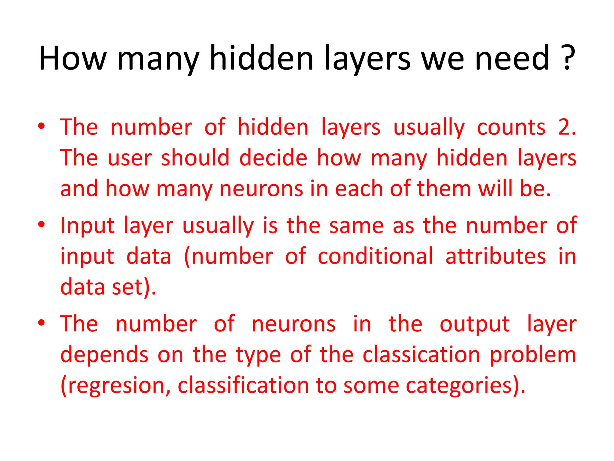 How many hidden layers we need ?
• The number of hidden layers usually counts 2.
The user should decide how many hidden layers
and how many neurons in each of them will be.
• Input layer usually is the same as the number of
input data (number of conditional attributes in
data set).
• The number of neurons in the output layer
depends on the type of the classication problem
(regresion, classification to some categories).
 