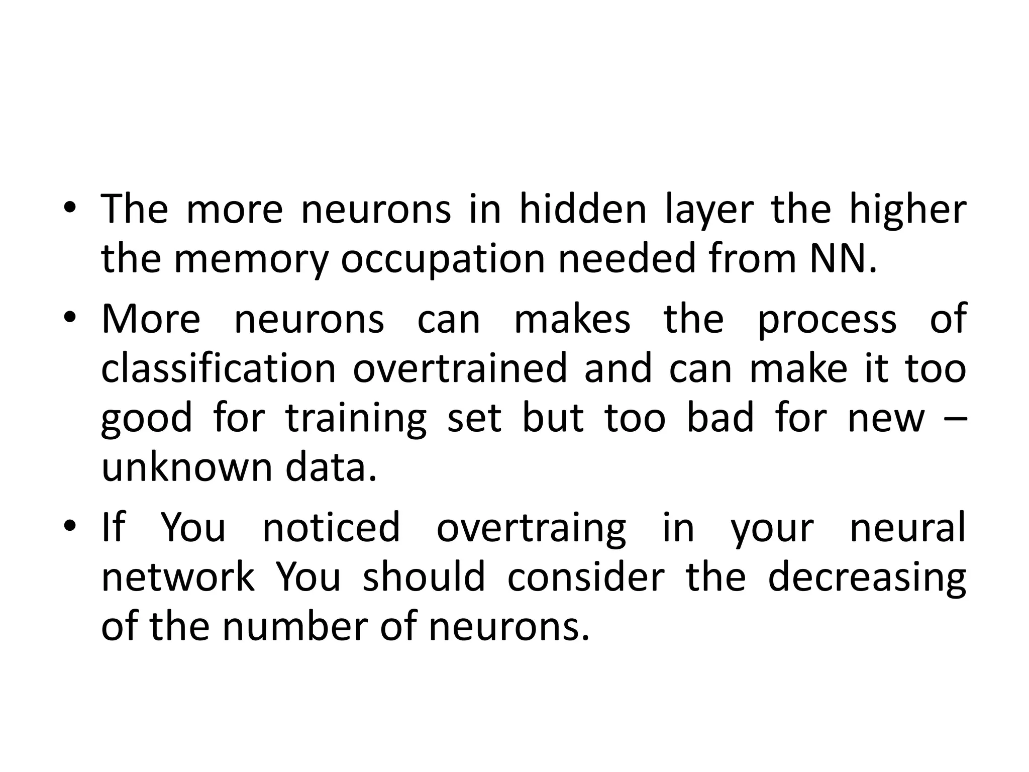• The more neurons in hidden layer the higher
the memory occupation needed from NN.
• More neurons can makes the process of
classification overtrained and can make it too
good for training set but too bad for new –
unknown data.
• If You noticed overtraing in your neural
network You should consider the decreasing
of the number of neurons.
 