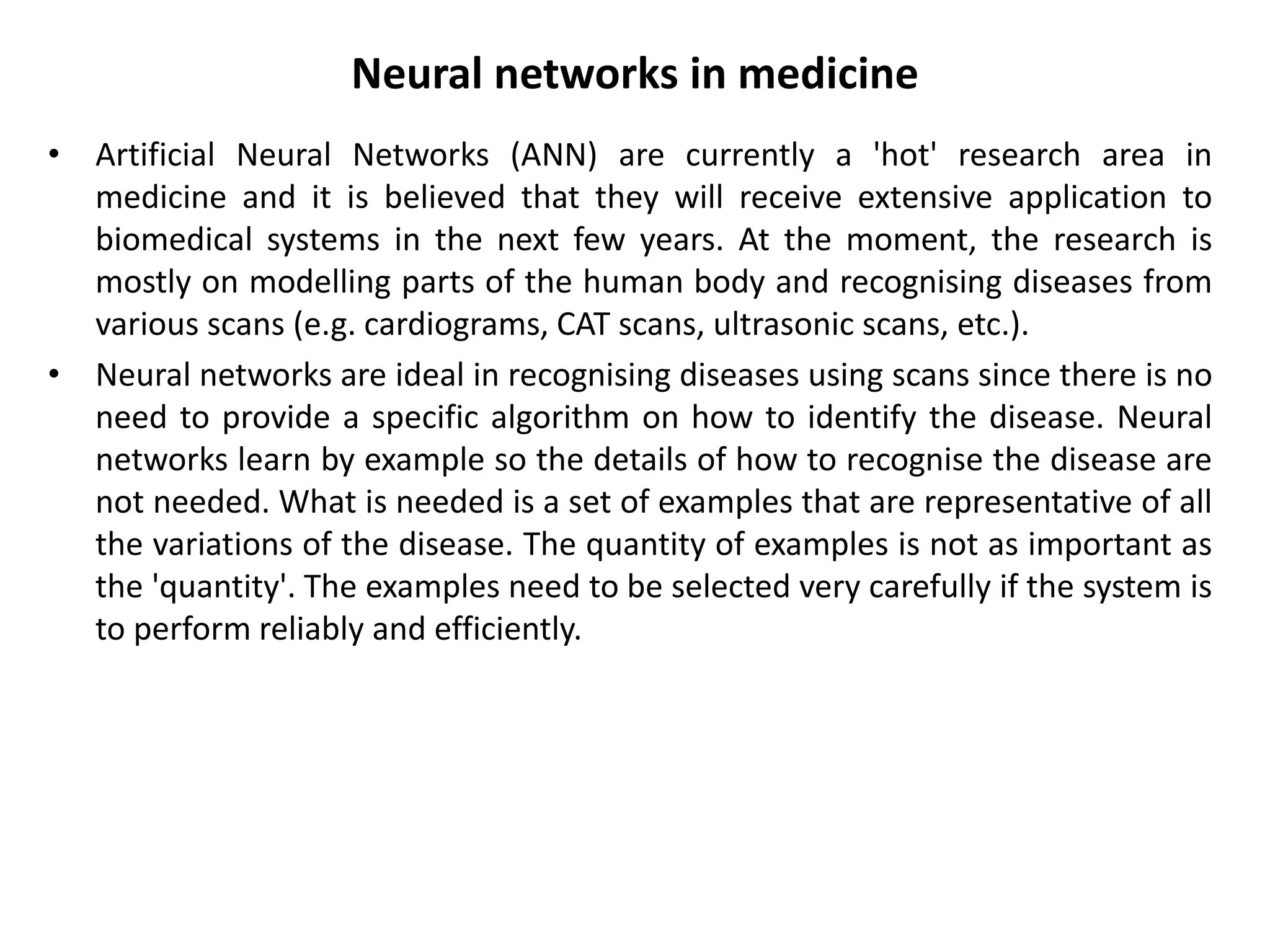 Neural networks in medicine
• Artificial Neural Networks (ANN) are currently a 'hot' research area in
medicine and it is believed that they will receive extensive application to
biomedical systems in the next few years. At the moment, the research is
mostly on modelling parts of the human body and recognising diseases from
various scans (e.g. cardiograms, CAT scans, ultrasonic scans, etc.).
• Neural networks are ideal in recognising diseases using scans since there is no
need to provide a specific algorithm on how to identify the disease. Neural
networks learn by example so the details of how to recognise the disease are
not needed. What is needed is a set of examples that are representative of all
the variations of the disease. The quantity of examples is not as important as
the 'quantity'. The examples need to be selected very carefully if the system is
to perform reliably and efficiently.
 