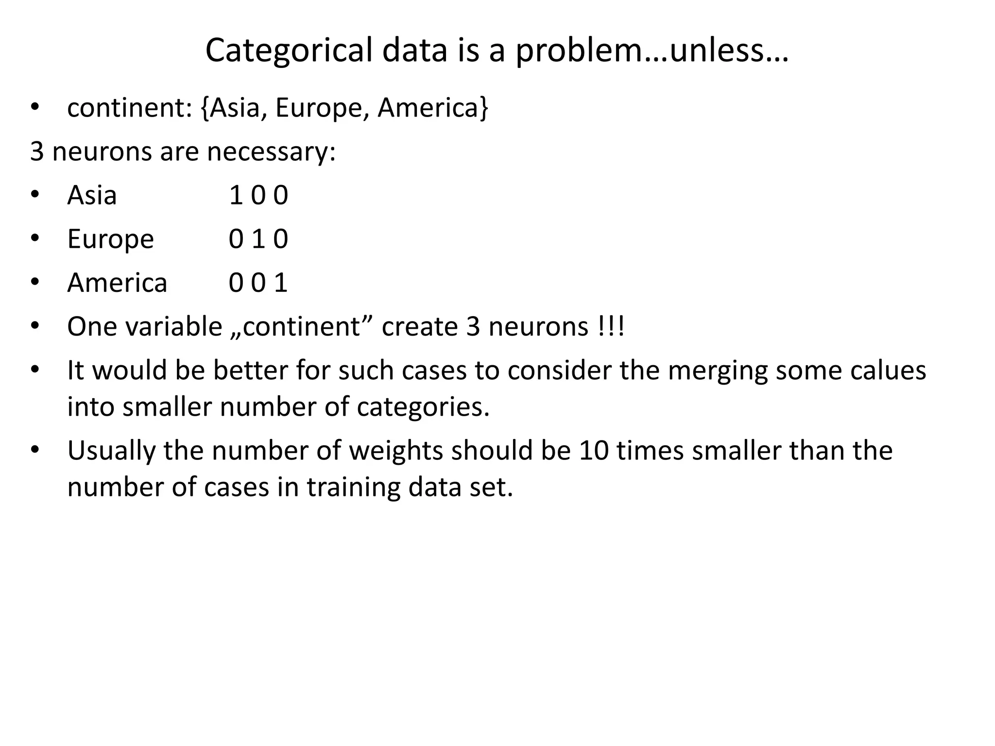Categorical data is a problem…unless…
• continent: {Asia, Europe, America}
3 neurons are necessary:
• Asia 1 0 0
• Europe 0 1 0
• America 0 0 1
• One variable „continent” create 3 neurons !!!
• It would be better for such cases to consider the merging some calues
into smaller number of categories.
• Usually the number of weights should be 10 times smaller than the
number of cases in training data set.
 