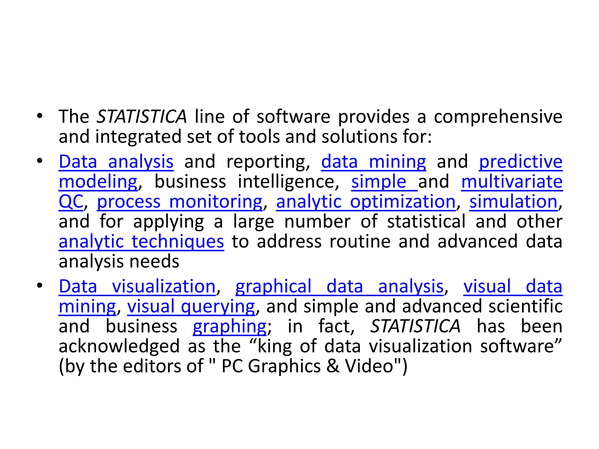 • The STATISTICA line of software provides a comprehensive
and integrated set of tools and solutions for:
• Data analysis and reporting, data mining and predictive
modeling, business intelligence, simple and multivariate
QC, process monitoring, analytic optimization, simulation,
and for applying a large number of statistical and other
analytic techniques to address routine and advanced data
analysis needs
• Data visualization, graphical data analysis, visual data
mining, visual querying, and simple and advanced scientific
and business graphing; in fact, STATISTICA has been
acknowledged as the “king of data visualization software”
(by the editors of " PC Graphics & Video")
 