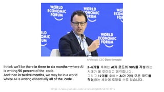 https://www.youtube.com/live/esCSpbDPJik?t=977s
I think we’ll be there in three to six months—where AI
is writing 90 percent of the code.
And then in twelve months, we may be in a world
where AI is writing essentially all of the code.
Anthropic CEO Dario Amodei
3~6개월 후에는 AI가 코드의 90%를 작성하는
시대가 올 것이라고 생각합니다.
그리고 12개월 후에는 AI가 거의 모든 코드를
작성하는 세상에 도달할 수도 있습니다.
 