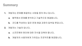 Summary
1. 개발자는 문제를 해결하는 사람들 중의 하나 입니다.
a. 협력해서 문제를 분석하고 기술적으로 해결합니다.
b. 코드를 작성하는 일은 문제 해결 과정의 일부일 뿐입니다.
2. 개발자는 기술자 입니다.
a. 소프트웨어 원리에 대한 지식을 갖춰야 합니다.
b. 개발자의 사용자에게 가치있는 프로덕트를 제공합니다.
 