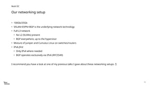 12
• 100Gb/25Gb
• VXLAN+EVPN+BGP is the underlying network technology
• Full L3 network
• No L2 (VLANs) present
• BGP everywhere, up to the hypervisor
• Mixture of Juniper and Cumulus Linux on switches/routers
• IPv6-first
• Only IPv4 where needed
• BGP operates exclusively via IPv6 (RFC5549)
I recommend you have a look at one of my previous talks I gave about these networking setups 
Our networking setup
Multi DC
 