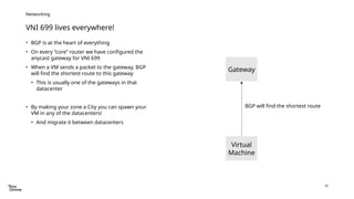26
VNI 699 lives everywhere!
Networking
• BGP is at the heart of everything
• On every “core” router we have configured the
anycast gateway for VNI 699
• When a VM sends a packet to the gateway, BGP
will find the shortest route to this gateway
• This is usually one of the gateways in that
datacenter
• By making your zone a City you can spawn your
VM in any of the datacenters!
• And migrate it between datacenters
Virtual
Machine
Gateway
BGP will find the shortest route
 