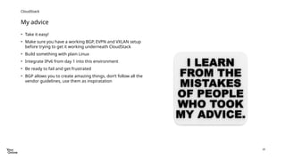28
My advice
CloudStack
• Take it easy!
• Make sure you have a working BGP, EVPN and VXLAN setup
before trying to get it working underneath CloudStack
• Build something with plain Linux
• Integrate IPv6 from day 1 into this environment
• Be ready to fail and get frustrated
• BGP allows you to create amazing things, don’t follow all the
vendor guidelines, use them as inspiratation
 