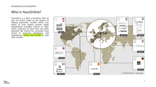 3
Who is Your.Online?
Introduction to Your.Online
Your.Online is a team of pioneers from all
over the world united by the passion of
helping businesses succeed online. Our
teams of local experts provide highly
standardized managed services to high-
intent customers to reach their full online
potential. We cherish our successful track
record in acquiring, developing, and
empowering strong local brands to lead
their markets
48FTE
1
310 FTE
5
30 FTE
2
200 FTE
5
60 FTE
Expand into
Market Position
5
50 FTE
1
200 FTE
120 FTE
1
0
 