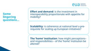 11
Some
lingering
questions...
Effort and demand: is the investment in
interoperability proportionate with appetite for
mobility?
Scalability: is coherence at national level a pre-
requisite for scaling up European initiatives?
The ‘home’ institution: how might perceptions–
and responsibilities – of the ‘home’ institution be
altered?
 