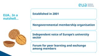 3
EUA.. In a
nutshell...
Established in 2001
Nongovernmental membership organisation
Independent voice of Europe’s university
sector
Forum for peer learning and exchange
among members
 