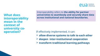 What does
interoperability
mean in the
context of
university co-
operation? If effectively implemented, it can:
 allow diverse systems to talk to each other
 deepen inter-institutional cooperation
 transform traditional learning pathways
Interoperability refers to the ability for partner
universities to seamlessly and securely share data
across institutional and national boundaries.
 