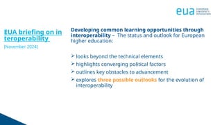 EUA briefing on in
teroperability
[November 2024]
Developing common learning opportunities through
interoperability – The status and outlook for European
higher education:
 looks beyond the technical elements
 highlights converging political factors
 outlines key obstacles to advancement
 explores three possible outlooks for the evolution of
interoperability
 