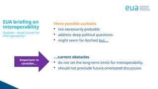 EUA briefing on
interoperability
Outlook – what futures for
interoperability?
Three possible outlooks
 not necessarily probable
 address deep political questions
 might seem far-fetched but….
….current obstacles
 do not set the long-term limits for interoperability.
 should not preclude future-orientated discussion.
Important to
consider…
 
