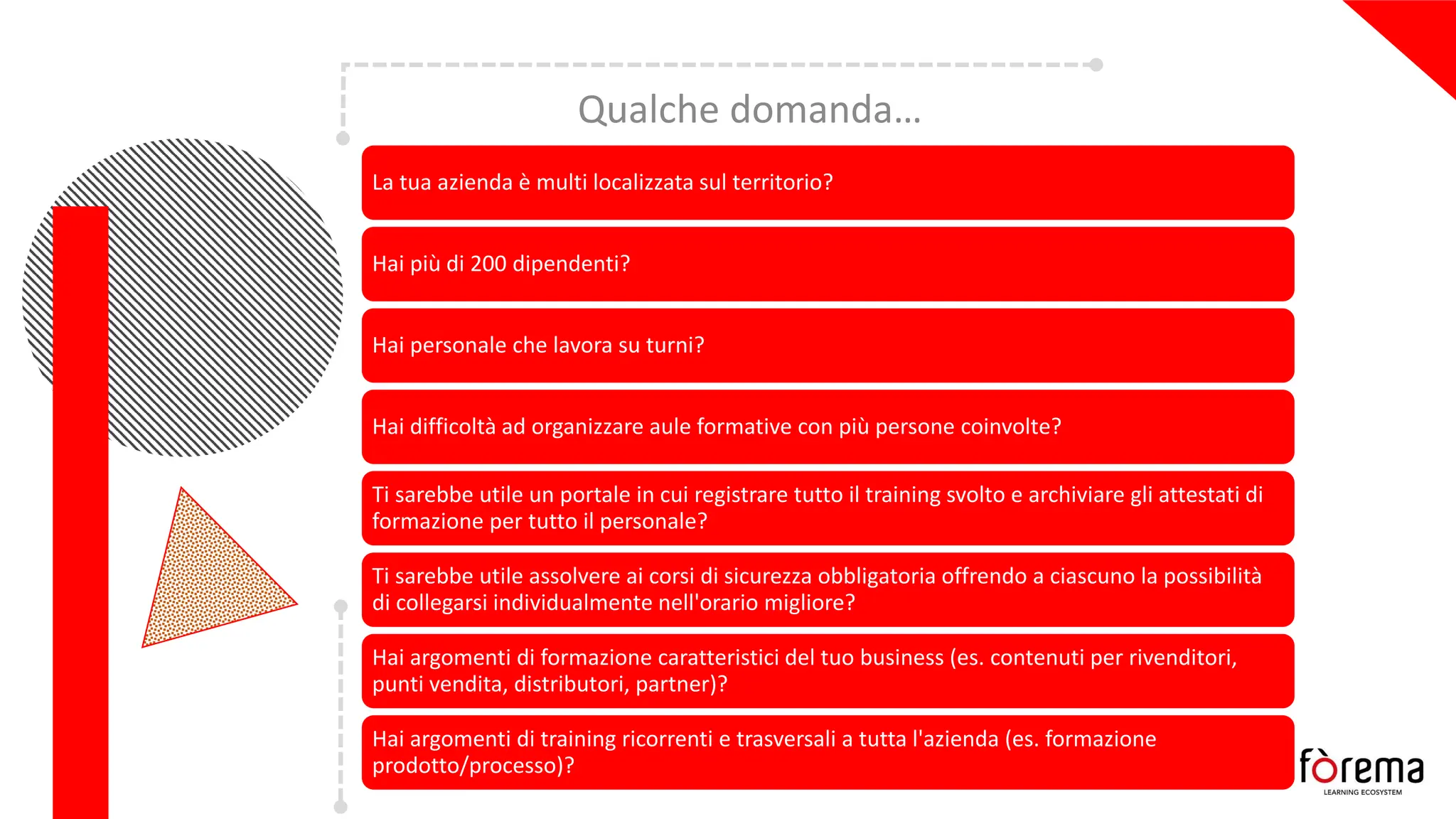 Qualche domanda…
La tua azienda è multi localizzata sul territorio?
Hai più di 200 dipendenti?
Hai personale che lavora su turni?
Hai difficoltà ad organizzare aule formative con più persone coinvolte?
Ti sarebbe utile un portale in cui registrare tutto il training svolto e archiviare gli attestati di
formazione per tutto il personale?
Ti sarebbe utile assolvere ai corsi di sicurezza obbligatoria offrendo a ciascuno la possibilità
di collegarsi individualmente nell'orario migliore?
Hai argomenti di formazione caratteristici del tuo business (es. contenuti per rivenditori,
punti vendita, distributori, partner)?
Hai argomenti di training ricorrenti e trasversali a tutta l'azienda (es. formazione
prodotto/processo)?
 