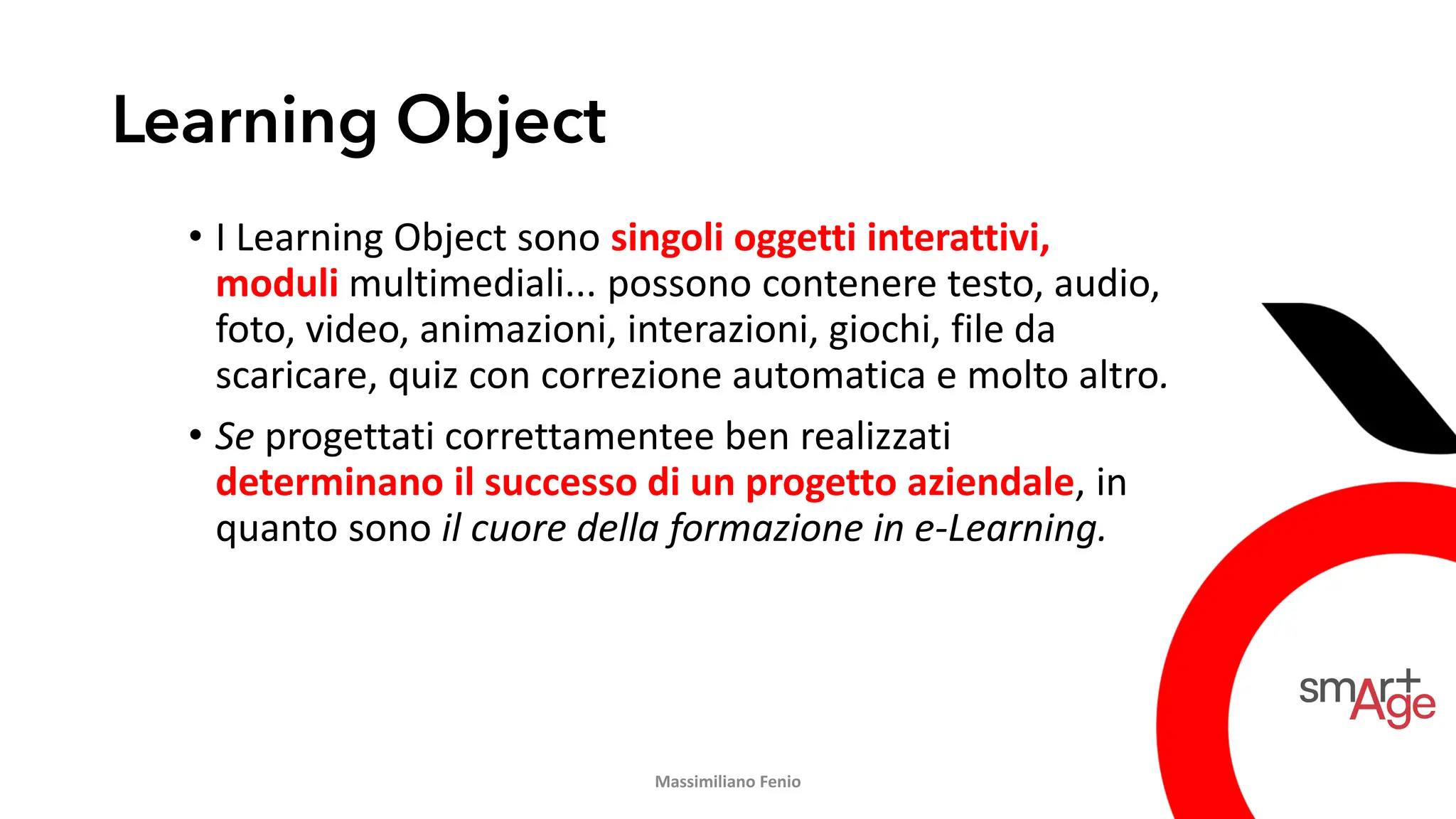 Learning Object
• I Learning Object sono singoli oggetti interattivi,
moduli multimediali... possono contenere testo, audio,
foto, video, animazioni, interazioni, giochi, file da
scaricare, quiz con correzione automatica e molto altro.
• Se progettati correttamentee ben realizzati
determinano il successo di un progetto aziendale, in
quanto sono il cuore della formazione in e-Learning.
Massimiliano Fenio
 
