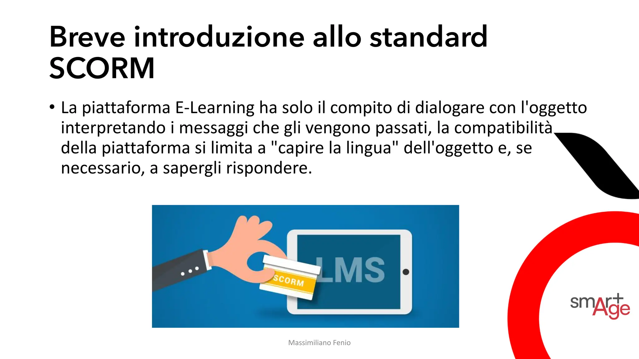 Breve introduzione allo standard
SCORM
• La piattaforma E-Learning ha solo il compito di dialogare con l'oggetto
interpretando i messaggi che gli vengono passati, la compatibilità
della piattaforma si limita a "capire la lingua" dell'oggetto e, se
necessario, a sapergli rispondere.
Massimiliano Fenio
 