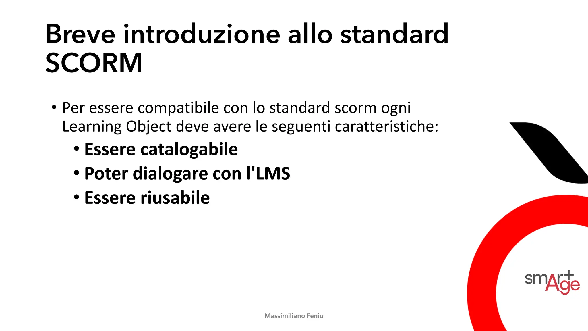 Breve introduzione allo standard
SCORM
• Per essere compatibile con lo standard scorm ogni
Learning Object deve avere le seguenti caratteristiche:
• Essere catalogabile
• Poter dialogare con l'LMS
• Essere riusabile
Massimiliano Fenio
 