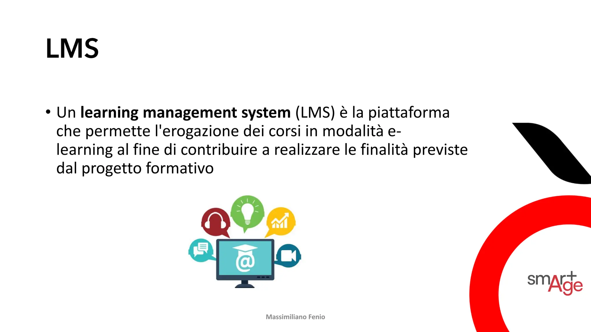 LMS
• Un learning management system (LMS) è la piattaforma
che permette l'erogazione dei corsi in modalità e-
learning al fine di contribuire a realizzare le finalità previste
dal progetto formativo
Massimiliano Fenio
 