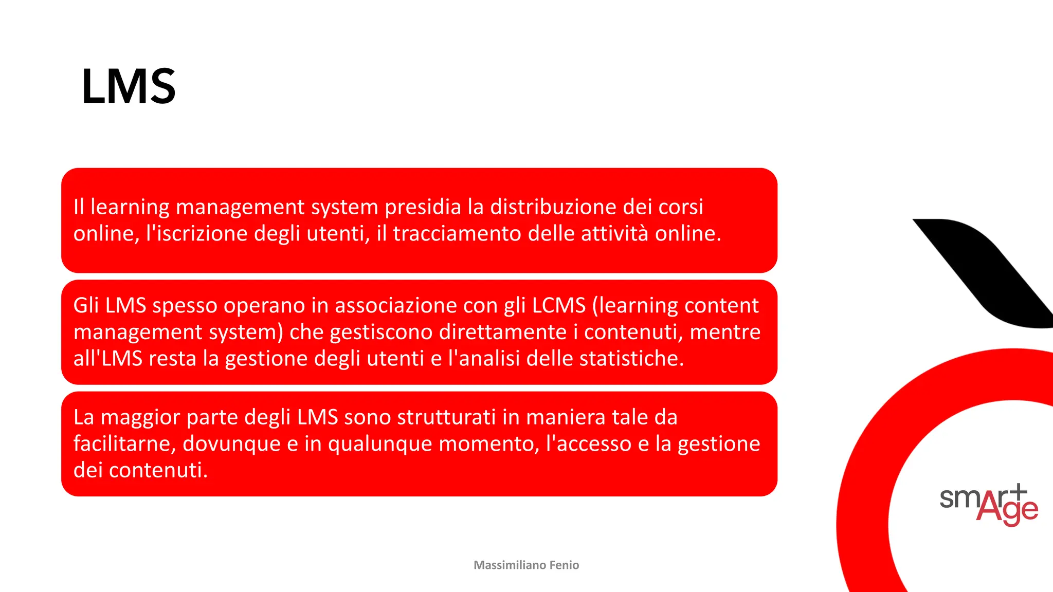 LMS
Il learning management system presidia la distribuzione dei corsi
online, l'iscrizione degli utenti, il tracciamento delle attività online.
Gli LMS spesso operano in associazione con gli LCMS (learning content
management system) che gestiscono direttamente i contenuti, mentre
all'LMS resta la gestione degli utenti e l'analisi delle statistiche.
La maggior parte degli LMS sono strutturati in maniera tale da
facilitarne, dovunque e in qualunque momento, l'accesso e la gestione
dei contenuti.
Massimiliano Fenio
 