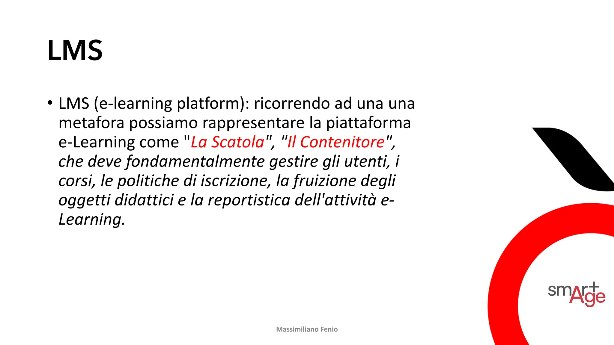 LMS
• LMS (e-learning platform): ricorrendo ad una una
metafora possiamo rappresentare la piattaforma
e-Learning come "La Scatola", "Il Contenitore",
che deve fondamentalmente gestire gli utenti, i
corsi, le politiche di iscrizione, la fruizione degli
oggetti didattici e la reportistica dell'attività e-
Learning.
Massimiliano Fenio
 