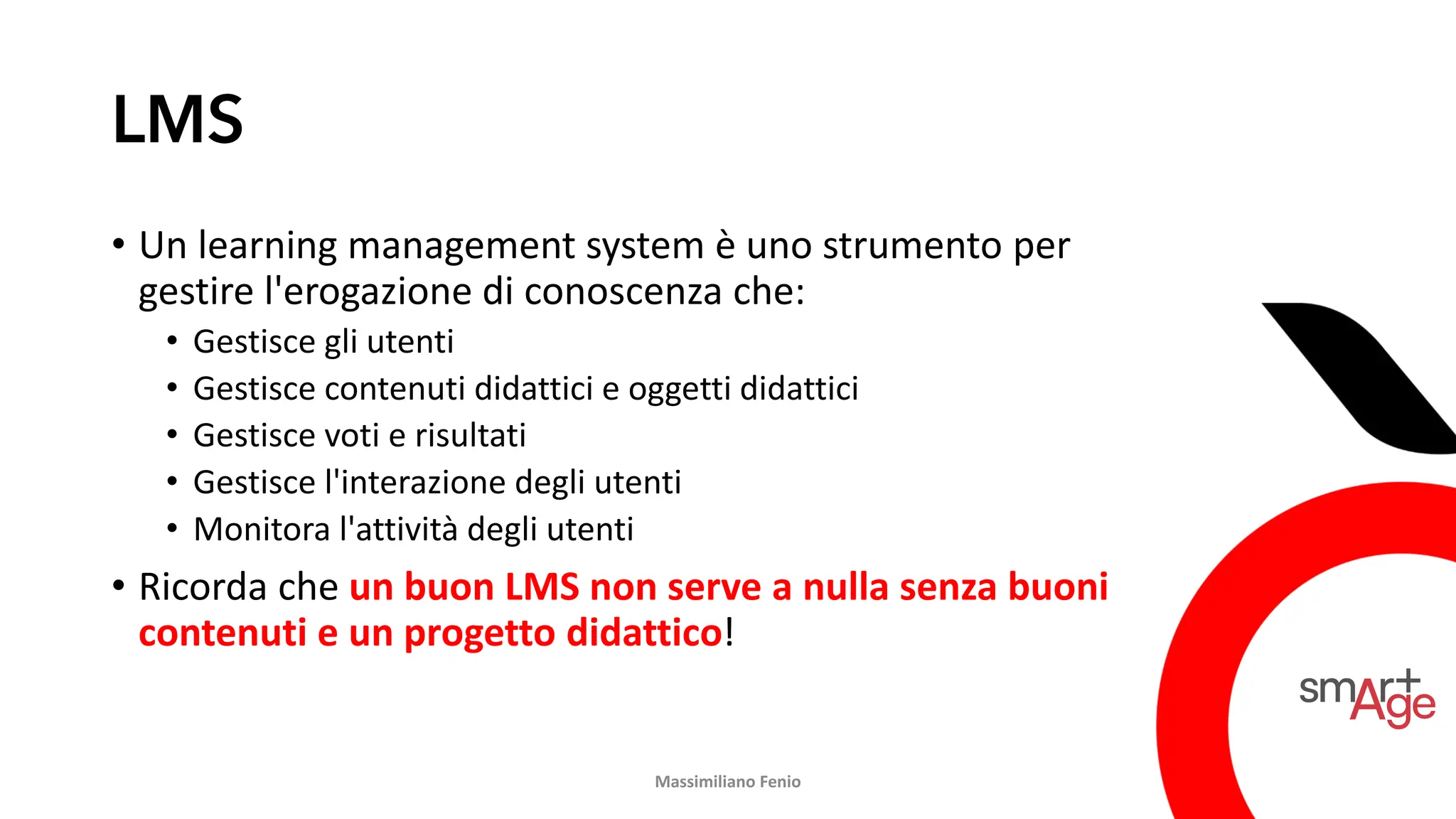LMS
• Un learning management system è uno strumento per
gestire l'erogazione di conoscenza che:
• Gestisce gli utenti
• Gestisce contenuti didattici e oggetti didattici
• Gestisce voti e risultati
• Gestisce l'interazione degli utenti
• Monitora l'attività degli utenti
• Ricorda che un buon LMS non serve a nulla senza buoni
contenuti e un progetto didattico!
Massimiliano Fenio
 
