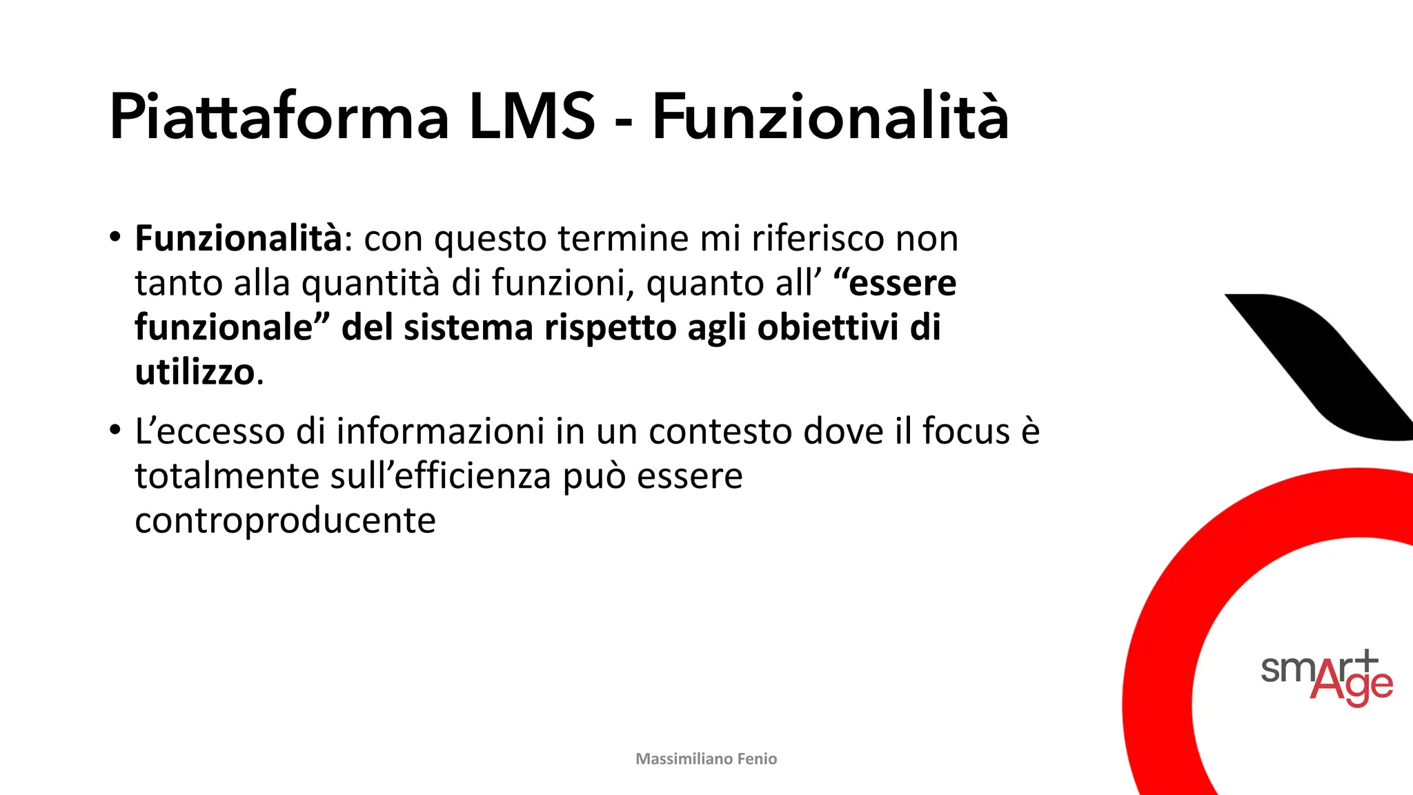Piattaforma LMS - Funzionalità
• Funzionalità: con questo termine mi riferisco non
tanto alla quantità di funzioni, quanto all’ “essere
funzionale” del sistema rispetto agli obiettivi di
utilizzo.
• L’eccesso di informazioni in un contesto dove il focus è
totalmente sull’efficienza può essere
controproducente
Massimiliano Fenio
 