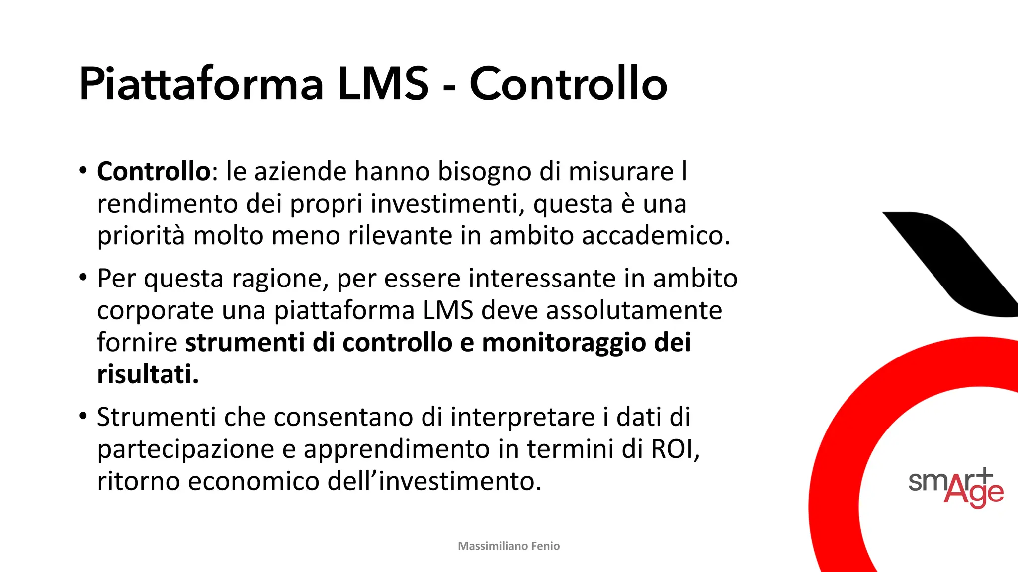 Piattaforma LMS - Controllo
• Controllo: le aziende hanno bisogno di misurare l
rendimento dei propri investimenti, questa è una
priorità molto meno rilevante in ambito accademico.
• Per questa ragione, per essere interessante in ambito
corporate una piattaforma LMS deve assolutamente
fornire strumenti di controllo e monitoraggio dei
risultati.
• Strumenti che consentano di interpretare i dati di
partecipazione e apprendimento in termini di ROI,
ritorno economico dell’investimento.
Massimiliano Fenio
 