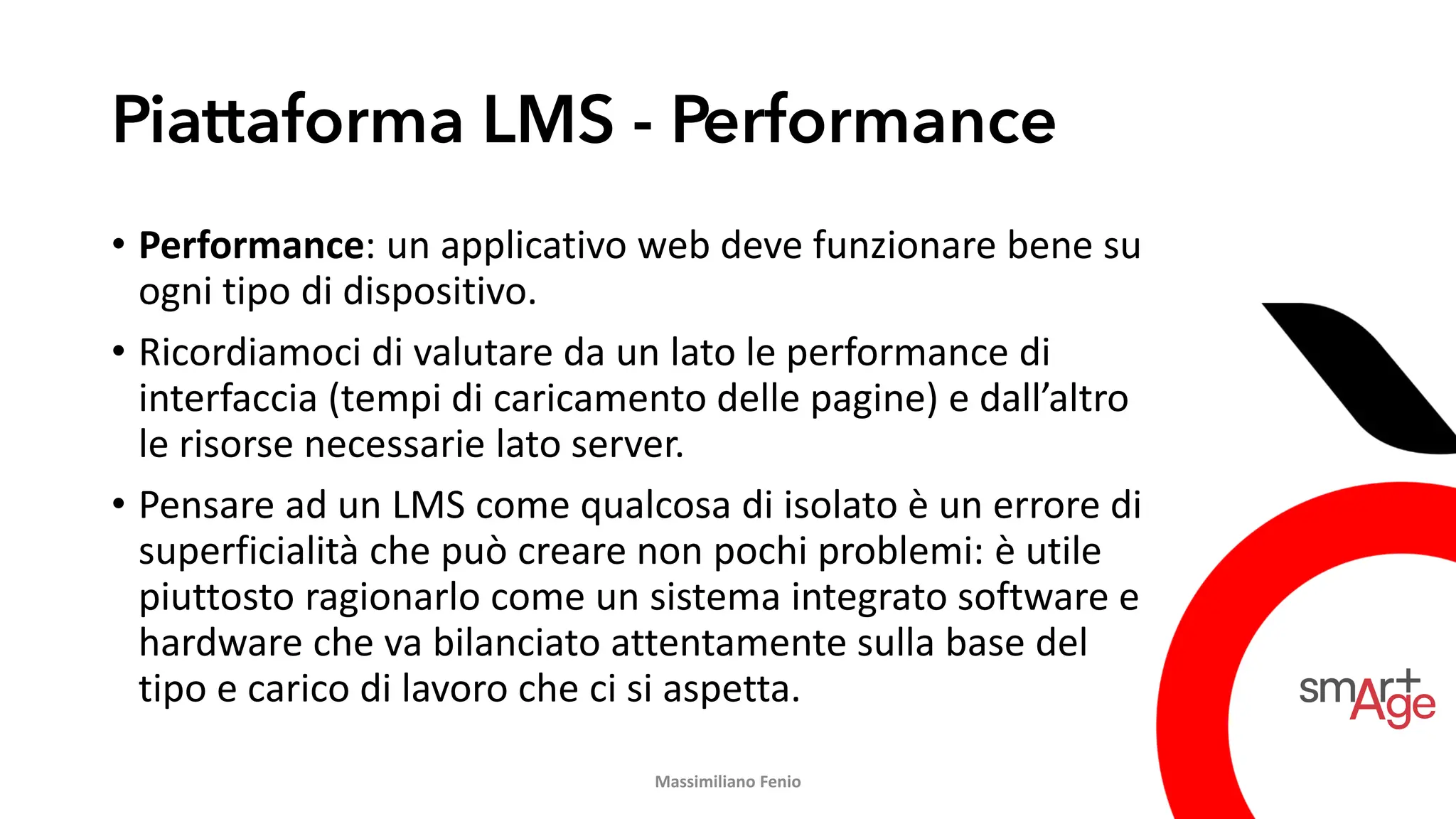 Piattaforma LMS - Performance
• Performance: un applicativo web deve funzionare bene su
ogni tipo di dispositivo.
• Ricordiamoci di valutare da un lato le performance di
interfaccia (tempi di caricamento delle pagine) e dall’altro
le risorse necessarie lato server.
• Pensare ad un LMS come qualcosa di isolato è un errore di
superficialità che può creare non pochi problemi: è utile
piuttosto ragionarlo come un sistema integrato software e
hardware che va bilanciato attentamente sulla base del
tipo e carico di lavoro che ci si aspetta.
Massimiliano Fenio
 