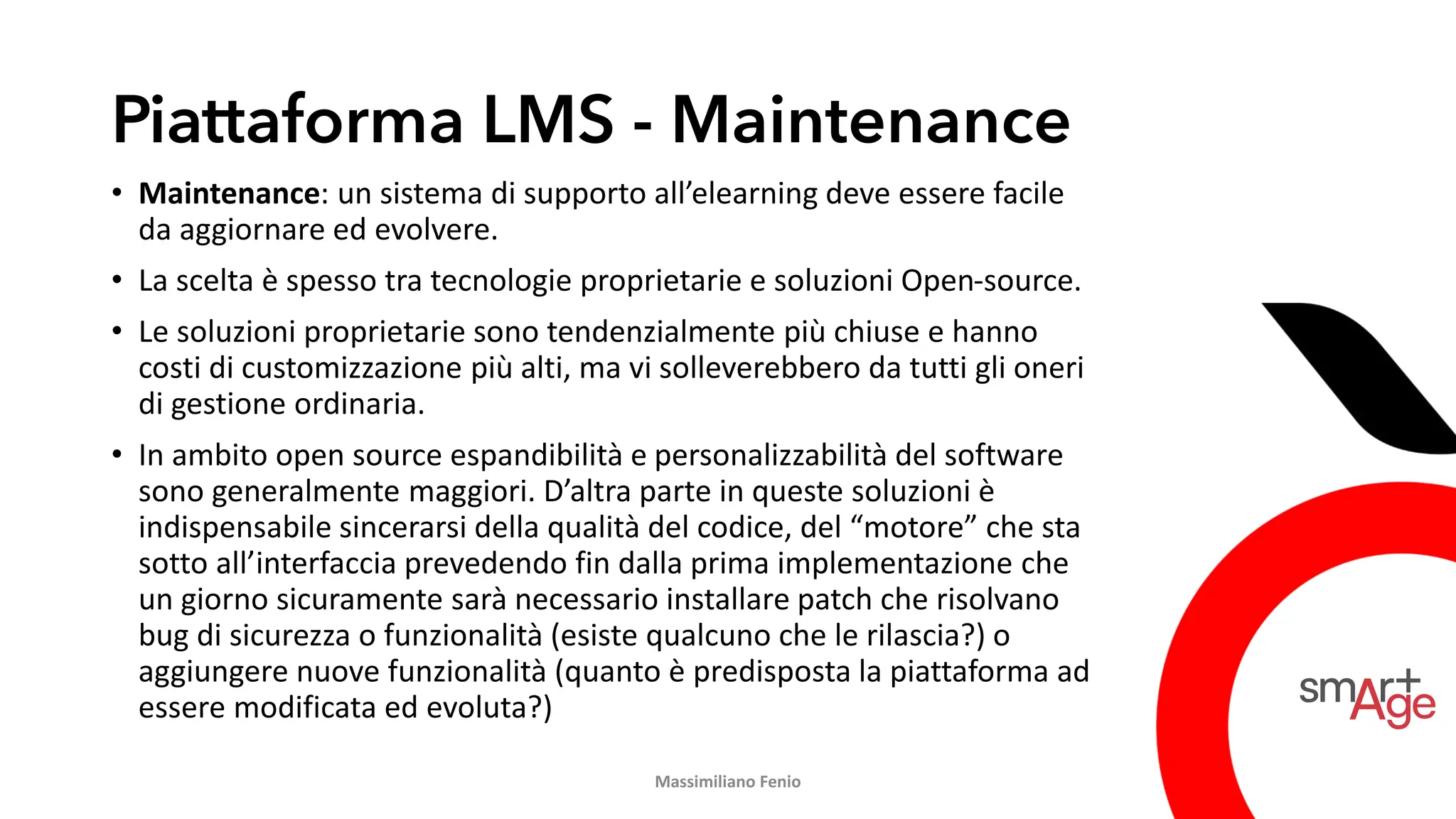 Piattaforma LMS - Maintenance
• Maintenance: un sistema di supporto all’elearning deve essere facile
da aggiornare ed evolvere.
• La scelta è spesso tra tecnologie proprietarie e soluzioni Open-source.
• Le soluzioni proprietarie sono tendenzialmente più chiuse e hanno
costi di customizzazione più alti, ma vi solleverebbero da tutti gli oneri
di gestione ordinaria.
• In ambito open source espandibilità e personalizzabilità del software
sono generalmente maggiori. D’altra parte in queste soluzioni è
indispensabile sincerarsi della qualità del codice, del “motore” che sta
sotto all’interfaccia prevedendo fin dalla prima implementazione che
un giorno sicuramente sarà necessario installare patch che risolvano
bug di sicurezza o funzionalità (esiste qualcuno che le rilascia?) o
aggiungere nuove funzionalità (quanto è predisposta la piattaforma ad
essere modificata ed evoluta?)
Massimiliano Fenio
 