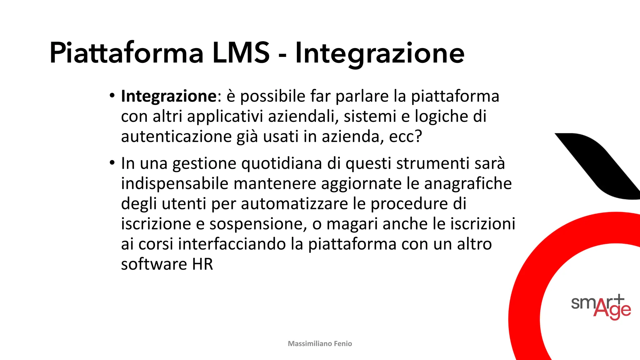 Piattaforma LMS - Integrazione
• Integrazione: è possibile far parlare la piattaforma
con altri applicativi aziendali, sistemi e logiche di
autenticazione già usati in azienda, ecc?
• In una gestione quotidiana di questi strumenti sarà
indispensabile mantenere aggiornate le anagrafiche
degli utenti per automatizzare le procedure di
iscrizione e sospensione, o magari anche le iscrizioni
ai corsi interfacciando la piattaforma con un altro
software HR
Massimiliano Fenio
 