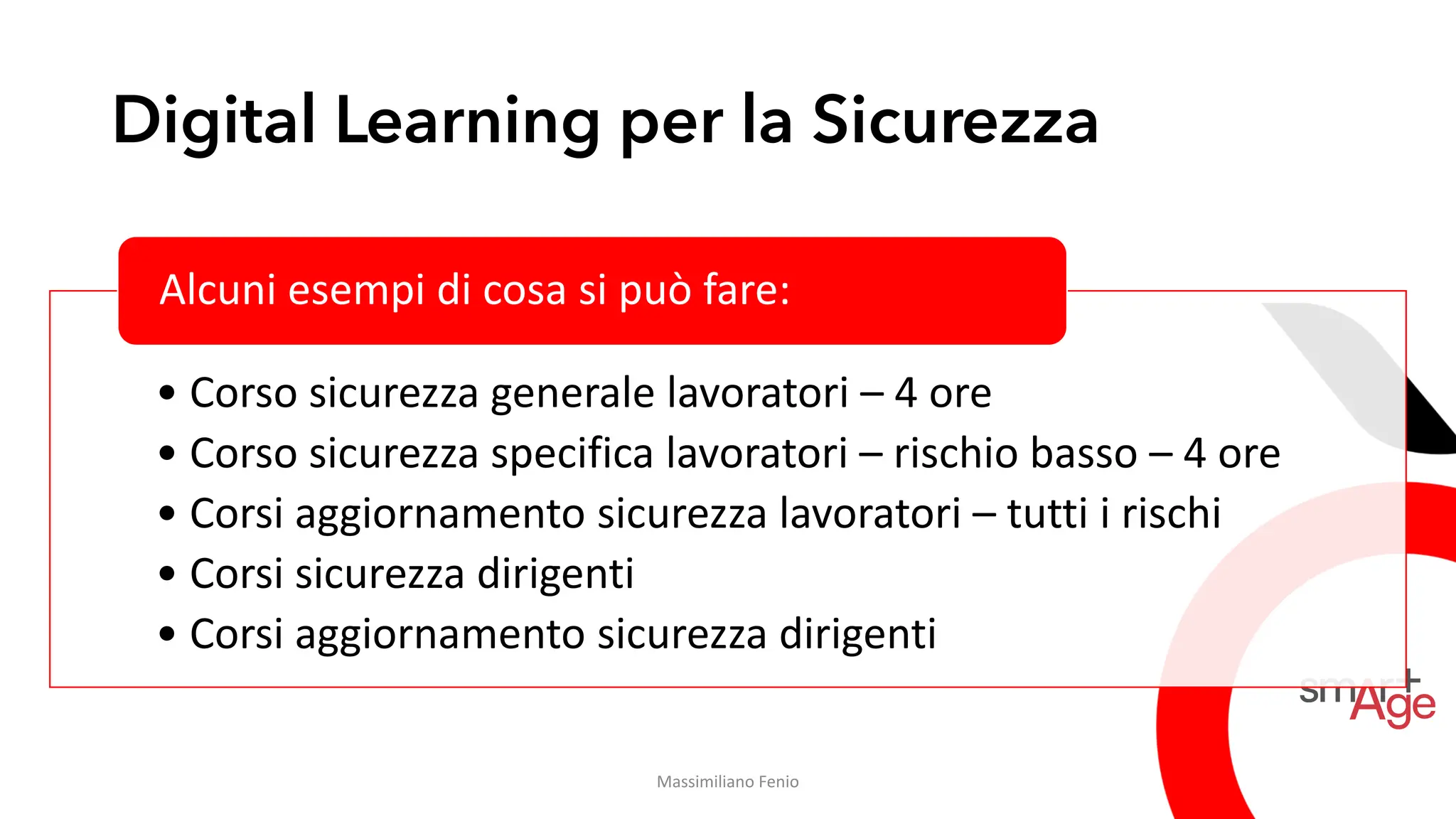 Digital Learning per la Sicurezza
• Corso sicurezza generale lavoratori – 4 ore
• Corso sicurezza specifica lavoratori – rischio basso – 4 ore
• Corsi aggiornamento sicurezza lavoratori – tutti i rischi
• Corsi sicurezza dirigenti
• Corsi aggiornamento sicurezza dirigenti
Alcuni esempi di cosa si può fare:
Massimiliano Fenio
 
