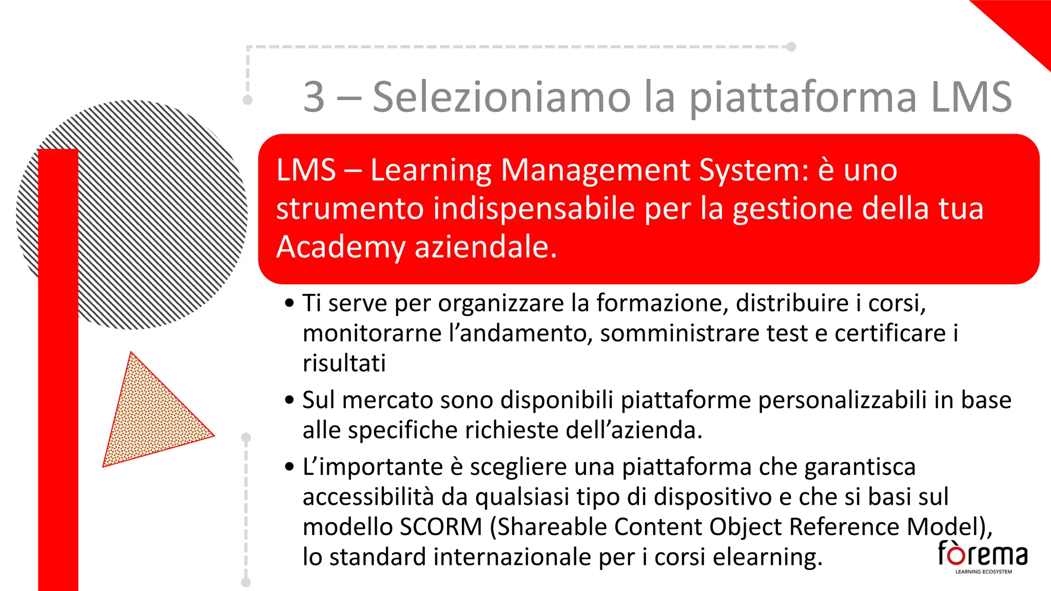 3 – Selezioniamo la piattaforma LMS
LMS – Learning Management System: è uno
strumento indispensabile per la gestione della tua
Academy aziendale.
• Ti serve per organizzare la formazione, distribuire i corsi,
monitorarne l’andamento, somministrare test e certificare i
risultati
• Sul mercato sono disponibili piattaforme personalizzabili in base
alle specifiche richieste dell’azienda.
• L’importante è scegliere una piattaforma che garantisca
accessibilità da qualsiasi tipo di dispositivo e che si basi sul
modello SCORM (Shareable Content Object Reference Model),
lo standard internazionale per i corsi elearning.
 