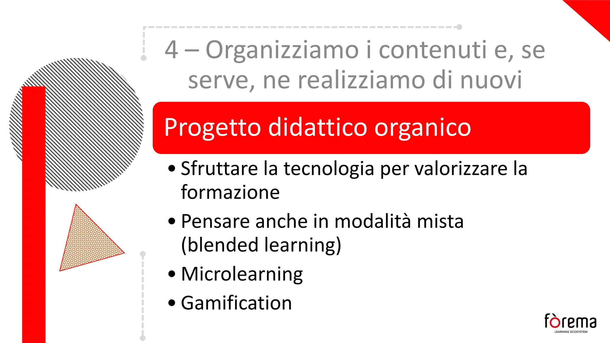 4 – Organizziamo i contenuti e, se
serve, ne realizziamo di nuovi
Progetto didattico organico
• Sfruttare la tecnologia per valorizzare la
formazione
• Pensare anche in modalità mista
(blended learning)
• Microlearning
• Gamification
 