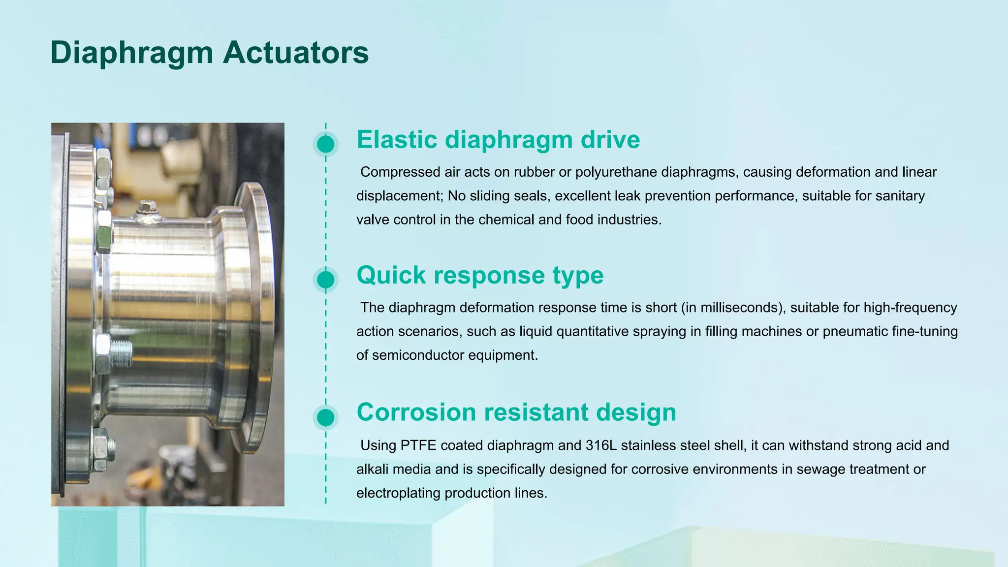 Diaphragm Actuators
Compressed air acts on rubber or polyurethane diaphragms, causing deformation and linear
displacement; No sliding seals, excellent leak prevention performance, suitable for sanitary
valve control in the chemical and food industries.
Elastic diaphragm drive
The diaphragm deformation response time is short (in milliseconds), suitable for high-frequency
action scenarios, such as liquid quantitative spraying in filling machines or pneumatic fine-tuning
of semiconductor equipment.
Quick response type
Using PTFE coated diaphragm and 316L stainless steel shell, it can withstand strong acid and
alkali media and is specifically designed for corrosive environments in sewage treatment or
electroplating production lines.
Corrosion resistant design
 