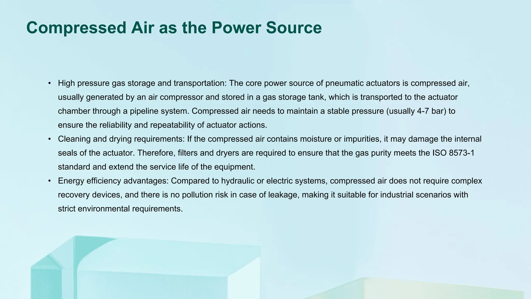 Compressed Air as the Power Source
• High pressure gas storage and transportation: The core power source of pneumatic actuators is compressed air,
usually generated by an air compressor and stored in a gas storage tank, which is transported to the actuator
chamber through a pipeline system. Compressed air needs to maintain a stable pressure (usually 4-7 bar) to
ensure the reliability and repeatability of actuator actions.
• Cleaning and drying requirements: If the compressed air contains moisture or impurities, it may damage the internal
seals of the actuator. Therefore, filters and dryers are required to ensure that the gas purity meets the ISO 8573-1
standard and extend the service life of the equipment.
• Energy efficiency advantages: Compared to hydraulic or electric systems, compressed air does not require complex
recovery devices, and there is no pollution risk in case of leakage, making it suitable for industrial scenarios with
strict environmental requirements.
 