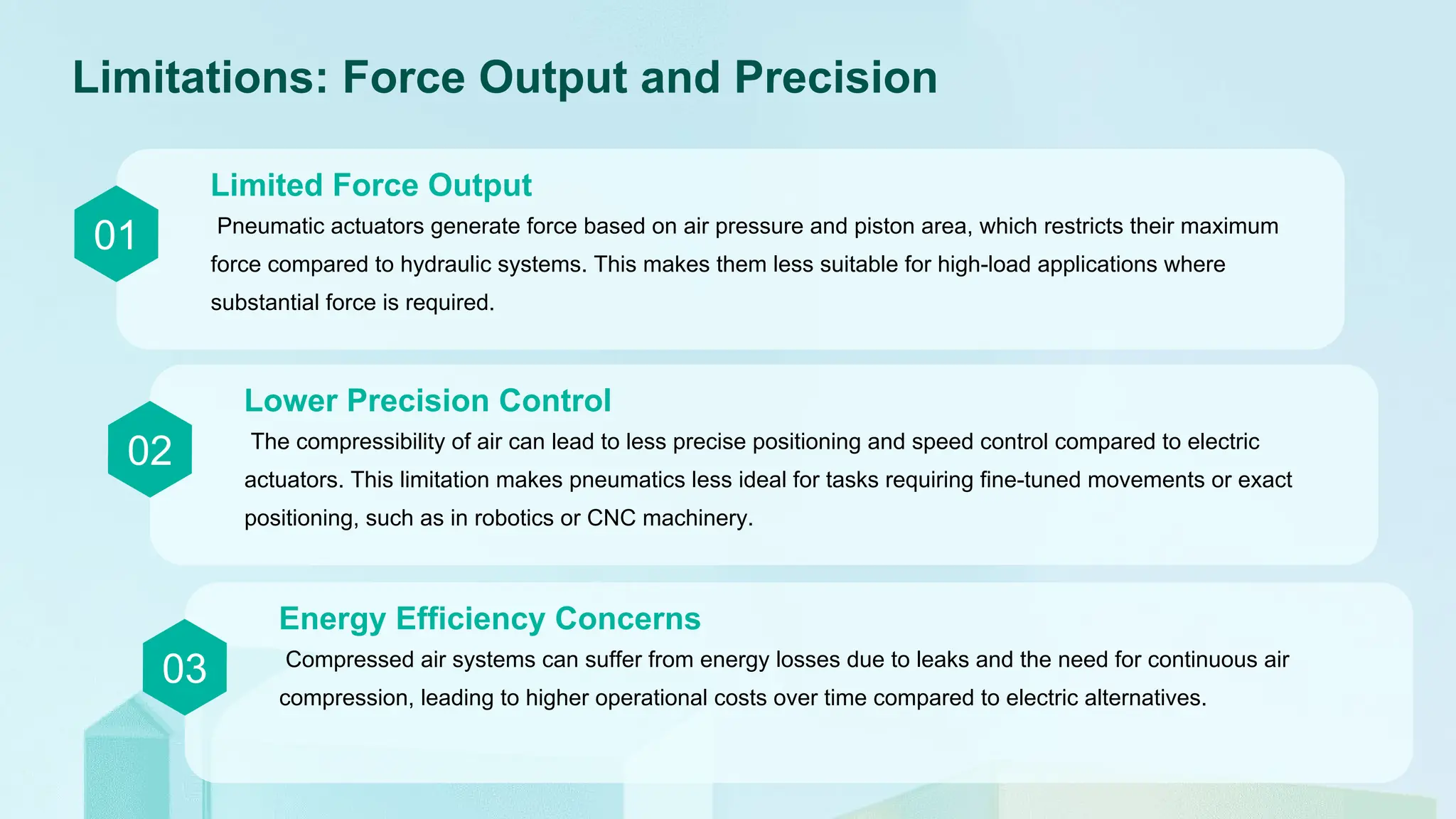 Limitations: Force Output and Precision
01 Pneumatic actuators generate force based on air pressure and piston area, which restricts their maximum
force compared to hydraulic systems. This makes them less suitable for high-load applications where
substantial force is required.
Limited Force Output
02 The compressibility of air can lead to less precise positioning and speed control compared to electric
actuators. This limitation makes pneumatics less ideal for tasks requiring fine-tuned movements or exact
positioning, such as in robotics or CNC machinery.
Lower Precision Control
03 Compressed air systems can suffer from energy losses due to leaks and the need for continuous air
compression, leading to higher operational costs over time compared to electric alternatives.
Energy Efficiency Concerns
 