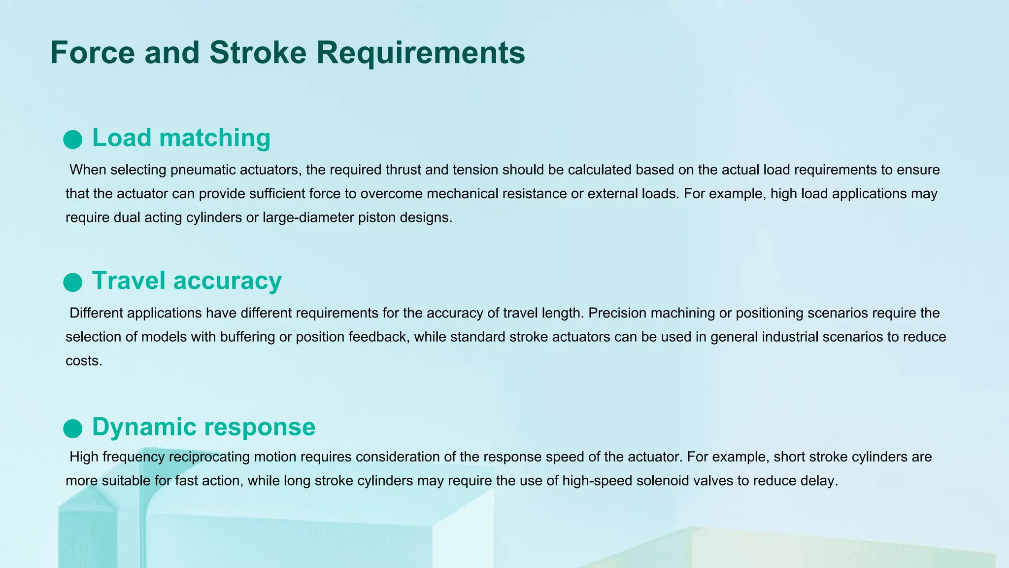 When selecting pneumatic actuators, the required thrust and tension should be calculated based on the actual load requirements to ensure
that the actuator can provide sufficient force to overcome mechanical resistance or external loads. For example, high load applications may
require dual acting cylinders or large-diameter piston designs.
Load matching
Different applications have different requirements for the accuracy of travel length. Precision machining or positioning scenarios require the
selection of models with buffering or position feedback, while standard stroke actuators can be used in general industrial scenarios to reduce
costs.
Travel accuracy
High frequency reciprocating motion requires consideration of the response speed of the actuator. For example, short stroke cylinders are
more suitable for fast action, while long stroke cylinders may require the use of high-speed solenoid valves to reduce delay.
Dynamic response
Force and Stroke Requirements
 