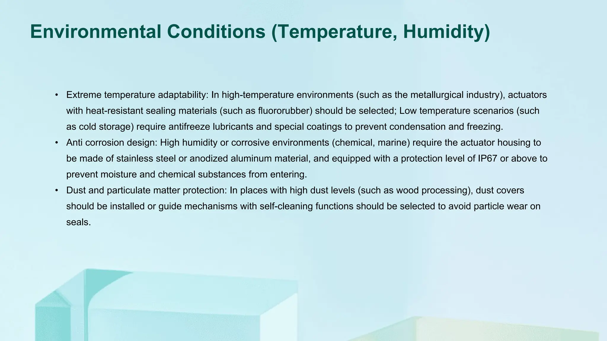 Environmental Conditions (Temperature, Humidity)
• Extreme temperature adaptability: In high-temperature environments (such as the metallurgical industry), actuators
with heat-resistant sealing materials (such as fluororubber) should be selected; Low temperature scenarios (such
as cold storage) require antifreeze lubricants and special coatings to prevent condensation and freezing.
• Anti corrosion design: High humidity or corrosive environments (chemical, marine) require the actuator housing to
be made of stainless steel or anodized aluminum material, and equipped with a protection level of IP67 or above to
prevent moisture and chemical substances from entering.
• Dust and particulate matter protection: In places with high dust levels (such as wood processing), dust covers
should be installed or guide mechanisms with self-cleaning functions should be selected to avoid particle wear on
seals.
 