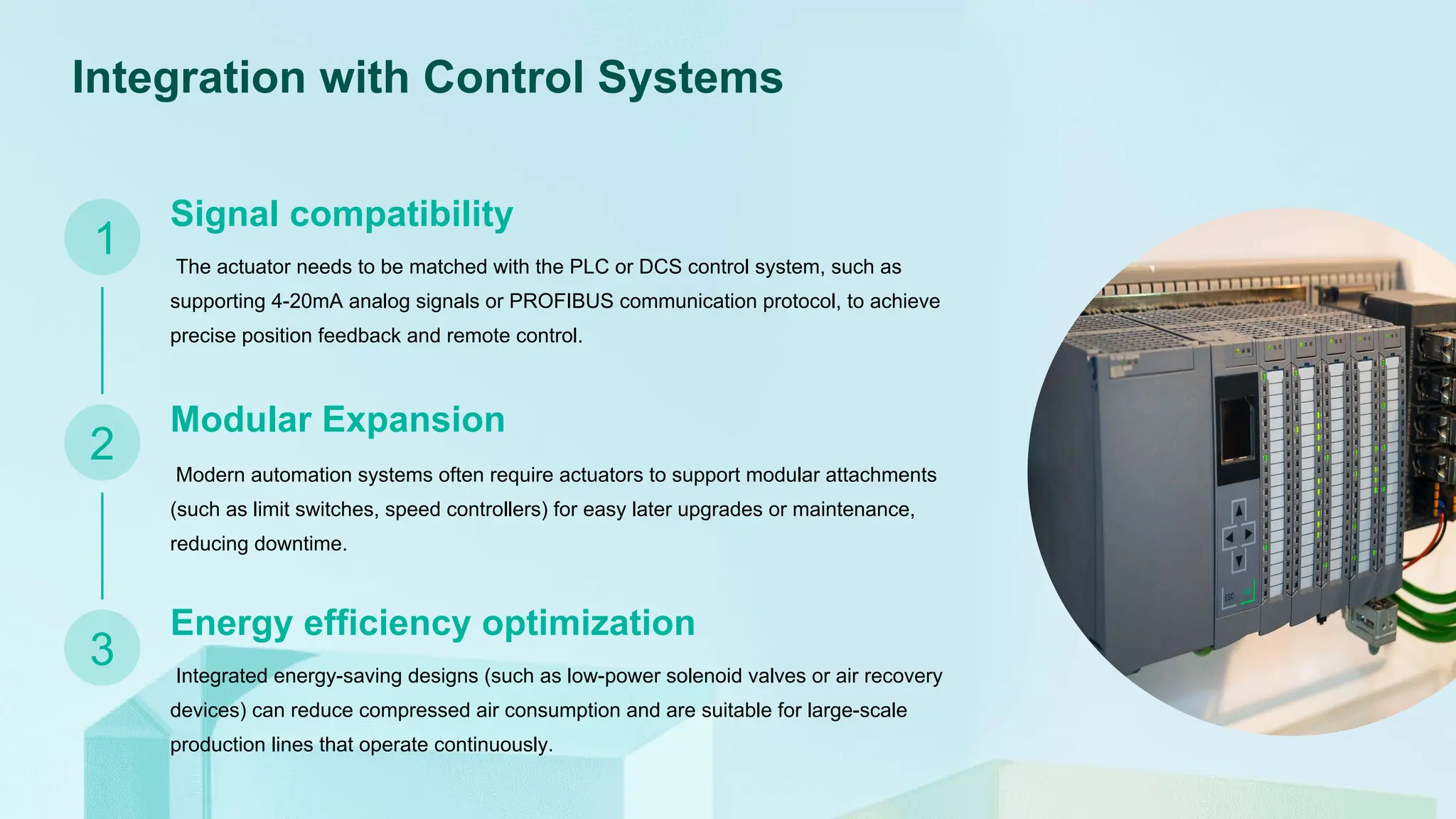 Integration with Control Systems
Signal compatibility
The actuator needs to be matched with the PLC or DCS control system, such as
supporting 4-20mA analog signals or PROFIBUS communication protocol, to achieve
precise position feedback and remote control.
Modular Expansion
Energy efficiency optimization
Modern automation systems often require actuators to support modular attachments
(such as limit switches, speed controllers) for easy later upgrades or maintenance,
reducing downtime.
Integrated energy-saving designs (such as low-power solenoid valves or air recovery
devices) can reduce compressed air consumption and are suitable for large-scale
production lines that operate continuously.
1
2
3
 