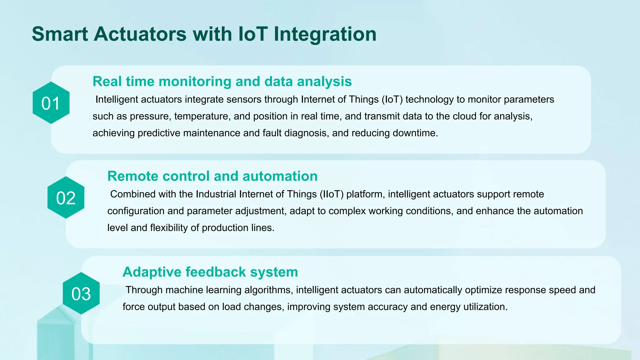 Smart Actuators with IoT Integration
01 Intelligent actuators integrate sensors through Internet of Things (IoT) technology to monitor parameters
such as pressure, temperature, and position in real time, and transmit data to the cloud for analysis,
achieving predictive maintenance and fault diagnosis, and reducing downtime.
Real time monitoring and data analysis
02 Combined with the Industrial Internet of Things (IIoT) platform, intelligent actuators support remote
configuration and parameter adjustment, adapt to complex working conditions, and enhance the automation
level and flexibility of production lines.
Remote control and automation
03 Through machine learning algorithms, intelligent actuators can automatically optimize response speed and
force output based on load changes, improving system accuracy and energy utilization.
Adaptive feedback system
 