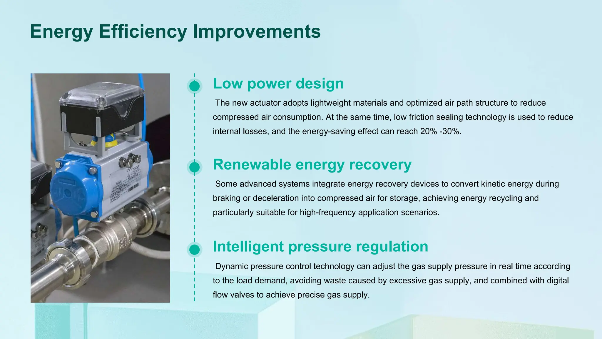 Energy Efficiency Improvements
The new actuator adopts lightweight materials and optimized air path structure to reduce
compressed air consumption. At the same time, low friction sealing technology is used to reduce
internal losses, and the energy-saving effect can reach 20% -30%.
Low power design
Some advanced systems integrate energy recovery devices to convert kinetic energy during
braking or deceleration into compressed air for storage, achieving energy recycling and
particularly suitable for high-frequency application scenarios.
Renewable energy recovery
Dynamic pressure control technology can adjust the gas supply pressure in real time according
to the load demand, avoiding waste caused by excessive gas supply, and combined with digital
flow valves to achieve precise gas supply.
Intelligent pressure regulation
 