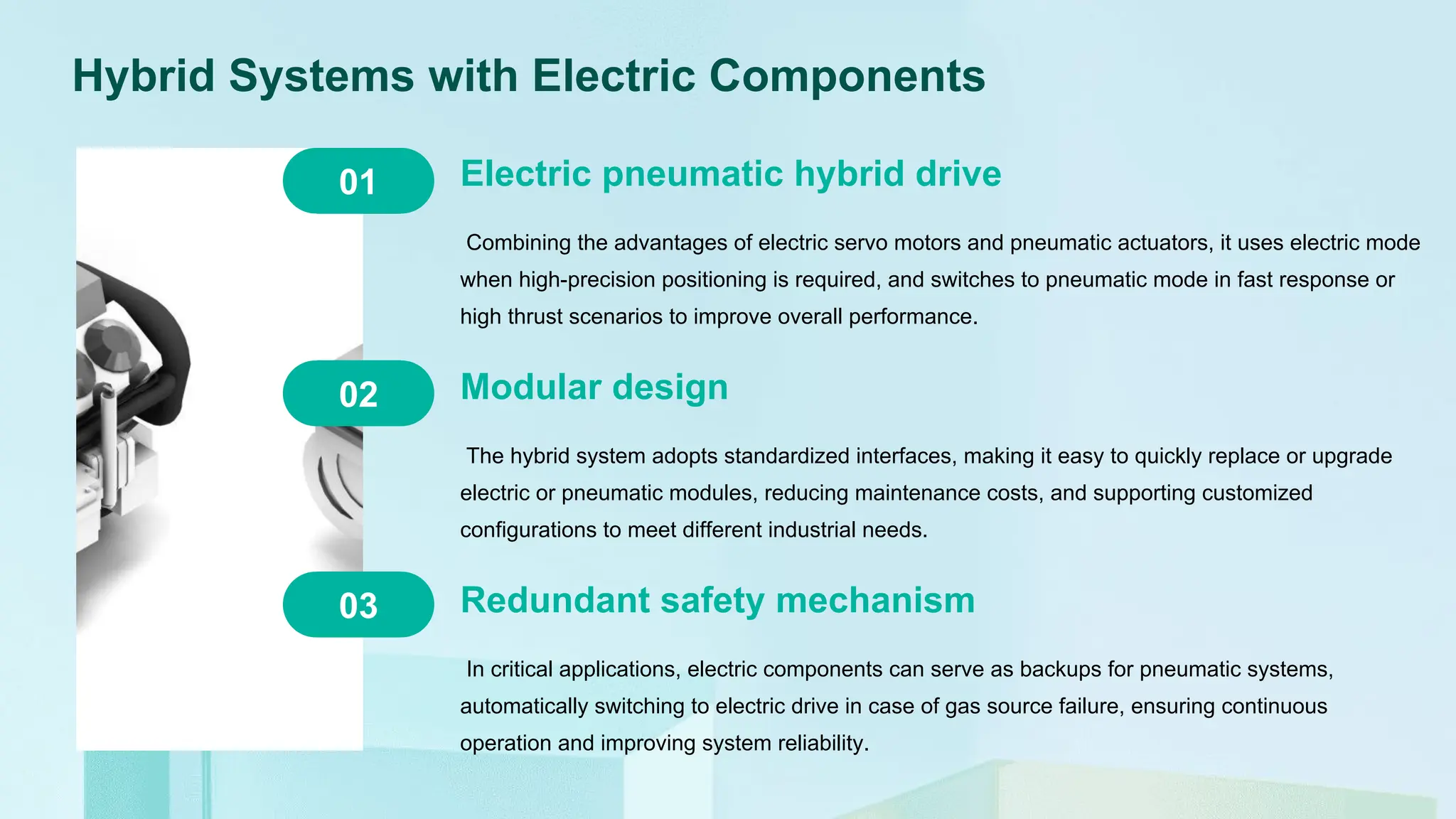 Hybrid Systems with Electric Components
Electric pneumatic hybrid drive
Combining the advantages of electric servo motors and pneumatic actuators, it uses electric mode
when high-precision positioning is required, and switches to pneumatic mode in fast response or
high thrust scenarios to improve overall performance.
03
02
01
Modular design
The hybrid system adopts standardized interfaces, making it easy to quickly replace or upgrade
electric or pneumatic modules, reducing maintenance costs, and supporting customized
configurations to meet different industrial needs.
Redundant safety mechanism
In critical applications, electric components can serve as backups for pneumatic systems,
automatically switching to electric drive in case of gas source failure, ensuring continuous
operation and improving system reliability.
 